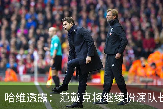 哈维透露：范戴克将继续扮演队长角色；德佩未入选的背后考量